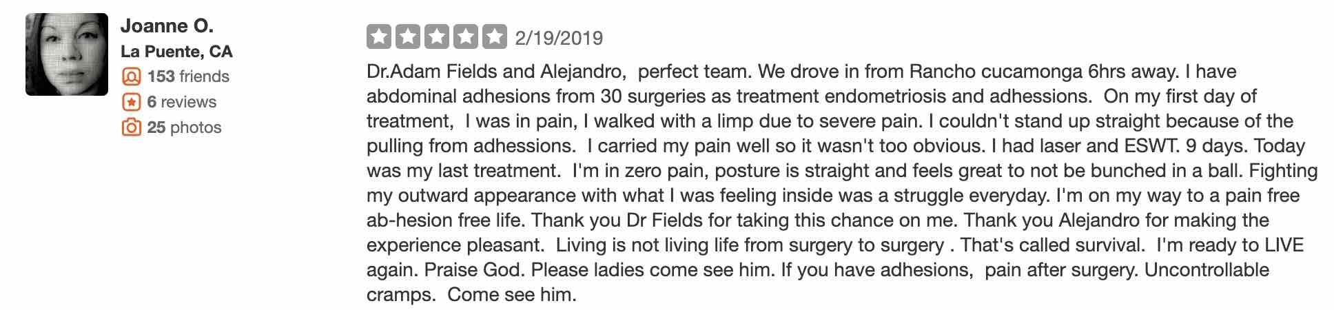 Dr.Adam Fields and Alejandro, perfect team. We drove in from Rancho cucamonga 6hrs away. I have abdominal adhesions from 30 surgeries as treatment endometriosis and adhessions. On my first day of treatment, I was in pain, I walked with a limp due to severe pain. I couldn't stand up straight because of the pulling from adhessions. I carried my pain well so it wasn't too obvious. I had laser and ESWT. 9 days. Today was my last treatment. I'm in zero pain, posture is straight and feels great to not be bunched in a ball. Fighting my outward appearance with what I was feeling inside was a struggle everyday. I'm on my way to a pain free ab-hesion free life. Thank you Dr Fields for taking this chance on me. Thank you Alejandro for making the experience pleasant. Living is not living life from surgery to surgery . That's called survival. I'm ready to LIVE again. Praise God. Please ladies come see him. If you have adhesions, pain after surgery. Uncontrollable cramps. Come see him.