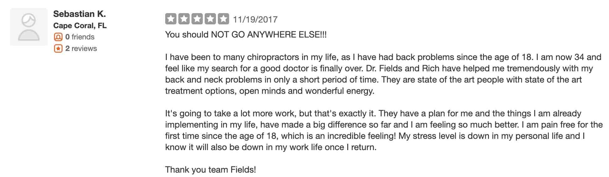 You should NOT GO ANYWHERE ELSE!!! I have been to many chiropractors in my life, as I have had back problems since the age of 18. I am now 34 and feel like my search for a good doctor is finally over. Dr. Fields and Rich have helped me tremendously with my back and neck problems in only a short period of time. They are state of the art people with state of the art treatment options, open minds and wonderful energy. It's going to take a lot more work, but that's exactly it. They have a plan for me and the things I am already implementing in my life, have made a big difference so far and I am feeling so much better. I am pain free for the first time since the age of 18, which is an incredible feeling! My stress level is down in my personal life and I know it will also be down in my work life once I return. Thank you team Fields!