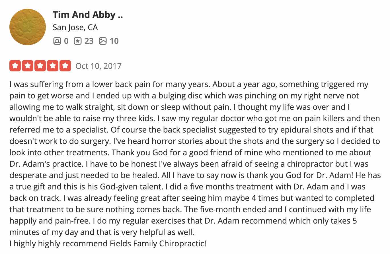 I was suffering from a lower back pain for many years. About a year ago, something triggered my pain to get worse and I ended up with a bulging disc which was pinching on my right nerve not allowing me to walk straight, sit down or sleep without pain. I thought my life was over and I wouldn't be able to raise my three kids. I saw my regular doctor who got me on pain killers and then referred me to a specialist. Of course the back specialist suggested to try epidural shots and if that doesn't work to do surgery. I've heard horror stories about the shots and the surgery so I decided to look into other treatments. Thank you God for a good friend of mine who mentioned to me about Dr. Adam's practice. I have to be honest I've always been afraid of seeing a chiropractor but I was desperate and just needed to be healed. All I have to say now is thank you God for Dr. Adam! He has a true gift and this is his God-given talent. I did a five months treatment with Dr. Adam and I was back on track. I was already feeling great after seeing him maybe 4 times but wanted to completed that treatment to be sure nothing comes back. The five-month ended and I continued with my life happily and pain-free. I do my regular exercises that Dr. Adam recommend which only takes 5 minutes of my day and that is very helpful as well. I highly highly recommend Fields Family Chiropractic!