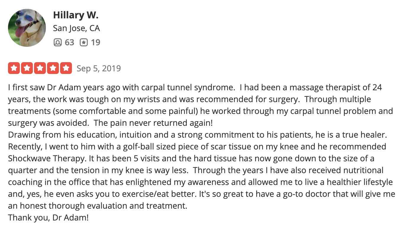 I first saw Dr Adam years ago with carpal tunnel syndrome. I had been a massage therapist of 24 years, the work was tough on my wrists and was recommended for surgery. Through multiple treatments (some comfortable and some painful) he worked through my carpal tunnel problem and surgery was avoided. The pain never returned again! Drawing from his education, intuition and a strong commitment to his patients, he is a true healer. Recently, I went to him with a golf-ball sized piece of scar tissue on my knee and he recommended Shockwave Therapy. It has been 5 visits and the hard tissue has now gone down to the size of a quarter and the tension in my knee is way less. Through the years I have also received nutritional coaching in the office that has enlightened my awareness and allowed me to live a healthier lifestyle and, yes, he even asks you to exercise/eat better. It's so great to have a go-to doctor that will give me an honest thorough evaluation and treatment. Thank you, Dr Adam!