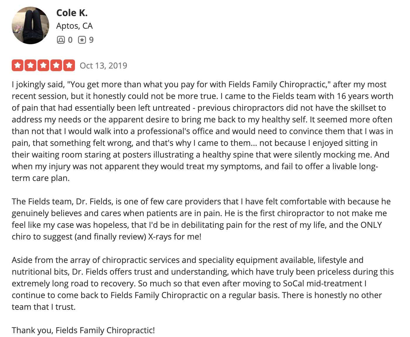 I jokingly said, "You get more than what you pay for with Fields Family Chiropractic," after my most recent session, but it honestly could not be more true. I came to the Fields team with 16 years worth of pain that had essentially been left untreated - previous chiropractors did not have the skillset to address my needs or the apparent desire to bring me back to my healthy self. It seemed more often than not that I would walk into a professional's office and would need to convince them that I was in pain, that something felt wrong, and that's why I came to them... not because I enjoyed sitting in their waiting room staring at posters illustrating a healthy spine that were silently mocking me. And when my injury was not apparent they would treat my symptoms, and fail to offer a livable long-term care plan. The Fields team, Dr. Fields, is one of few care providers that I have felt comfortable with because he genuinely believes and cares when patients are in pain. He is the first chiropractor to not make me feel like my case was hopeless, that I'd be in debilitating pain for the rest of my life, and the ONLY chiro to suggest (and finally review) X-rays for me! Aside from the array of chiropractic services and speciality equipment available, lifestyle and nutritional bits, Dr. Fields offers trust and understanding, which have truly been priceless during this extremely long road to recovery. So much so that even after moving to SoCal mid-treatment I continue to come back to Fields Family Chiropractic on a regular basis. There is honestly no other team that I trust. Thank you, Fields Family Chiropractic!