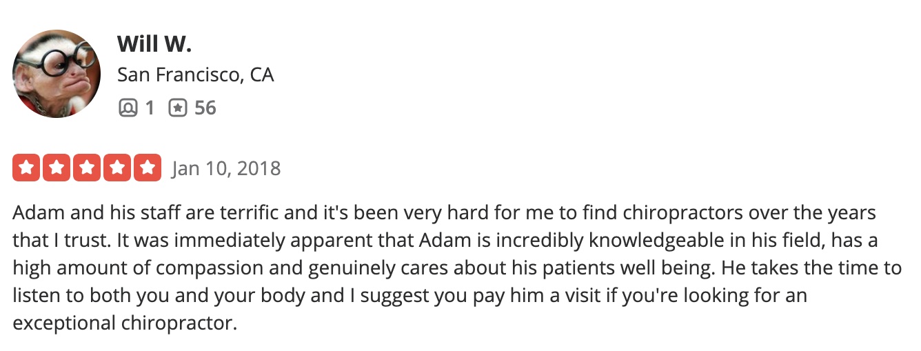 Adam and his staff are terrific and it's been very hard for me to find chiropractors over the years that I trust. It was immediately apparent that Adam is incredibly knowledgeable in his field, has a high amount of compassion and genuinely cares about his patients well being. He takes the time to listen to both you and your body and I suggest you pay him a visit if you're looking for an exceptional chiropractor.