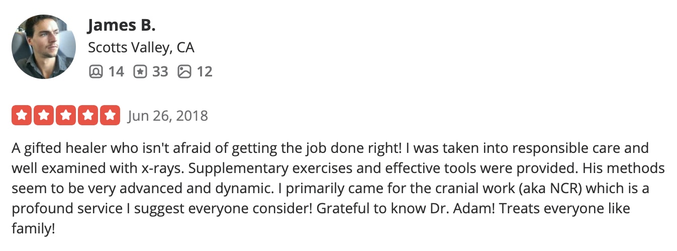 A gifted healer who isn't afraid of getting the job done right! I was taken into responsible care and well examined with x-rays. Supplementary exercises and effective tools were provided. His methods seem to be very advanced and dynamic. I primarily came for the cranial work (aka NCR) which is a profound service I suggest everyone consider! Grateful to know Dr. Adam! Treats everyone like family!