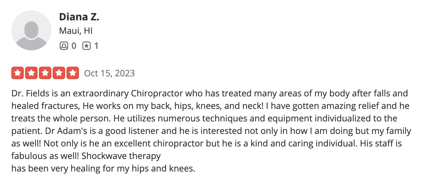 Dr. Fields is an extraordinary Chiropractor who has treated many areas of my body after falls and healed fractures, He works on my back, hips, knees, and neck! I have gotten amazing relief and he treats the whole person. He utilizes numerous techniques and equipment individualized to the patient. Dr Adam's is a good listener and he is interested not only in how I am doing but my family as well! Not only is he an excellent chiropractor but he is a kind and caring individual. His staff is fabulous as well! Shockwave therapy has been very healing for my hips and knees.