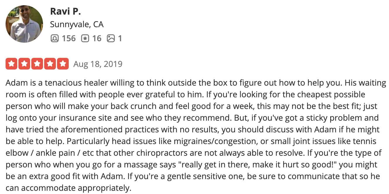 Adam is a tenacious healer willing to think outside the box to figure out how to help you. His waiting room is often filled with people ever grateful to him. If you're looking for the cheapest possible person who will make your back crunch and feel good for a week, this may not be the best fit; just log onto your insurance site and see who they recommend. But, if you've got a sticky problem and have tried the aforementioned practices with no results, you should discuss with Adam if he might be able to help. Particularly head issues like migraines/congestion, or small joint issues like tennis elbow / ankle pain / etc that other chiropractors are not always able to resolve. If you're the type of person who when you go for a massage says "really get in there, make it hurt so good!" you might be an extra good fit with Adam. If you're a gentle sensitive one, be sure to communicate that so he can accommodate appropriately.