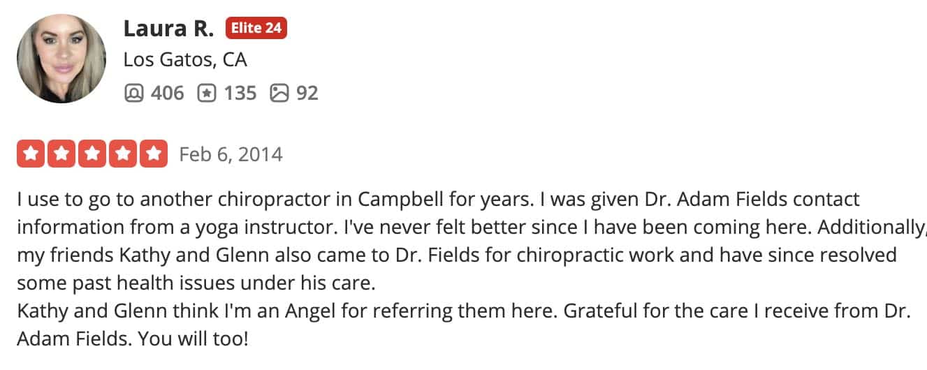 I use to go to another chiropractor in Campbell for years. I was given Dr. Adam Fields contact information from a yoga instructor. I've never felt better since I have been coming here. Additionally, my friends Kathy and Glenn also came to Dr. Fields for chiropractic work and have since resolved some past health issues under his care. Kathy and Glenn think I'm an Angel for referring them here. Grateful for the care I receive from Dr. Adam Fields. You will too!