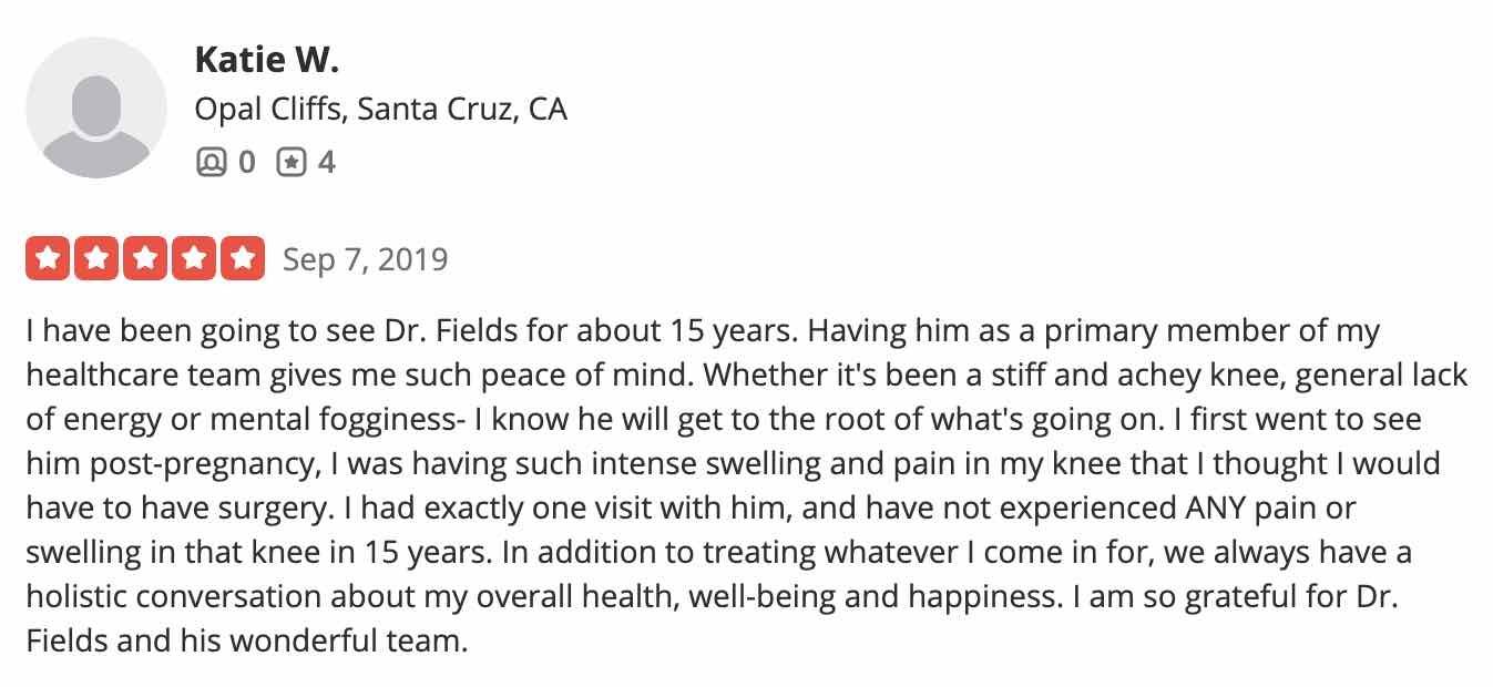 I have been going to see Dr. Fields for about 15 years. Having him as a primary member of my healthcare team gives me such peace of mind. Whether it's been a stiff and achey knee, general lack of energy or mental fogginess- I know he will get to the root of what's going on. I first went to see him post-pregnancy, I was having such intense swelling and pain in my knee that I thought I would have to have surgery. I had exactly one visit with him, and have not experienced ANY pain or swelling in that knee in 15 years. In addition to treating whatever I come in for, we always have a holistic conversation about my overall health, well-being and happiness. I am so grateful for Dr. Fields and his wonderful team.