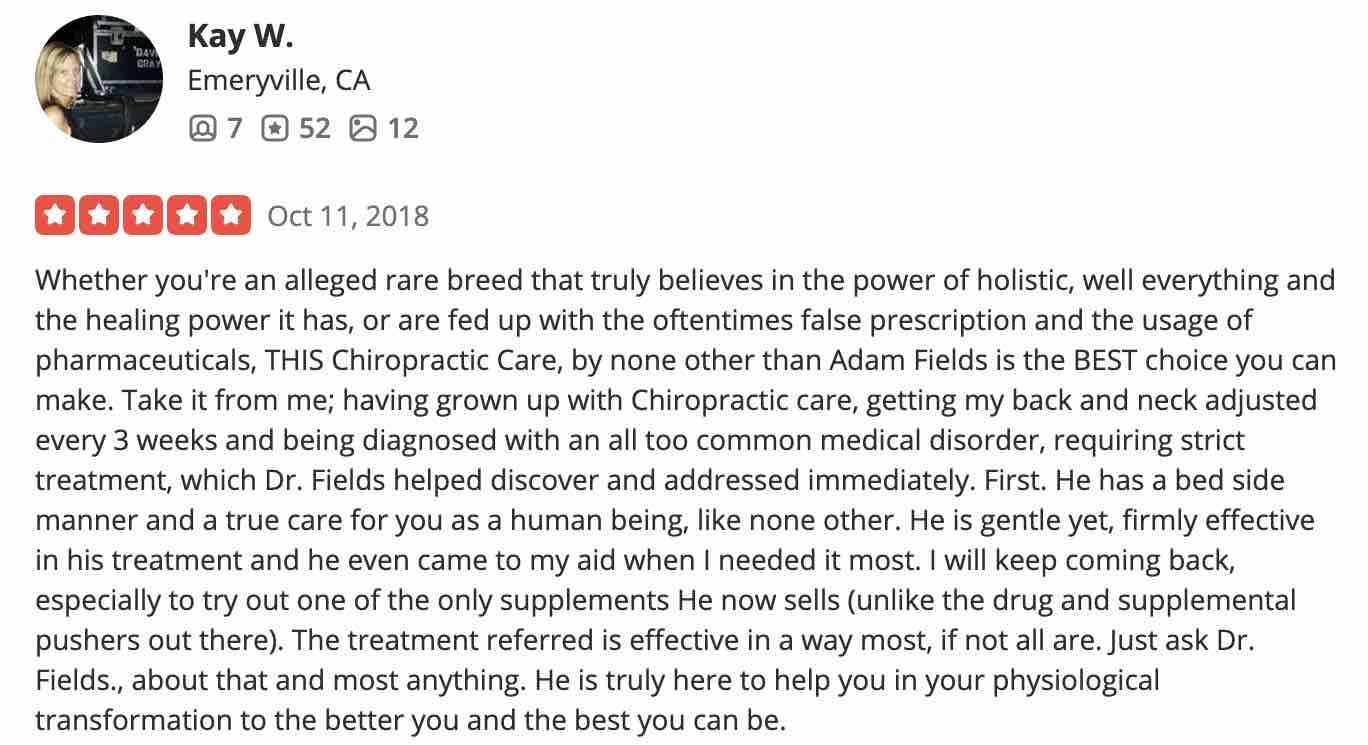 Whether you're an alleged rare breed that truly believes in the power of holistic, well everything and the healing power it has, or are fed up with the oftentimes false prescription and the usage of pharmaceuticals, THIS Chiropractic Care, by none other than Adam Fields is the BEST choice you can make. Take it from me; having grown up with Chiropractic care, getting my back and neck adjusted every 3 weeks and being diagnosed with an all too common medical disorder, requiring strict treatment, which Dr. Fields helped discover and addressed immediately. First. He has a bed side manner and a true care for you as a human being, like none other. He is gentle yet, firmly effective in his treatment and he even came to my aid when I needed it most. I will keep coming back, especially to try out one of the only supplements He now sells (unlike the drug and supplemental pushers out there). The treatment referred is effective in a way most, if not all are. Just ask Dr. Fields., about that and most anything. He is truly here to help you in your physiological transformation to the better you and the best you can be.