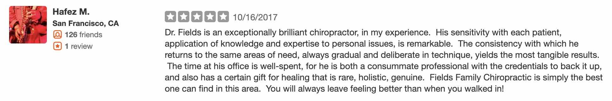 Dr. Fields is an exceptionally brilliant chiropractor, in my experience. His sensitivity with each patient, application of knowledge and expertise to personal issues, is remarkable. The consistency with which he returns to the same areas of need, always gradual and deliberate in technique, yields the most tangible results. The time at his office is well-spent, for he is both a consummate professional with the credentials to back it up, and also has a certain gift for healing that is rare, holistic, genuine. Fields Family Chiropractic is simply the best one can find in this area. You will always leave feeling better than when you walked in!