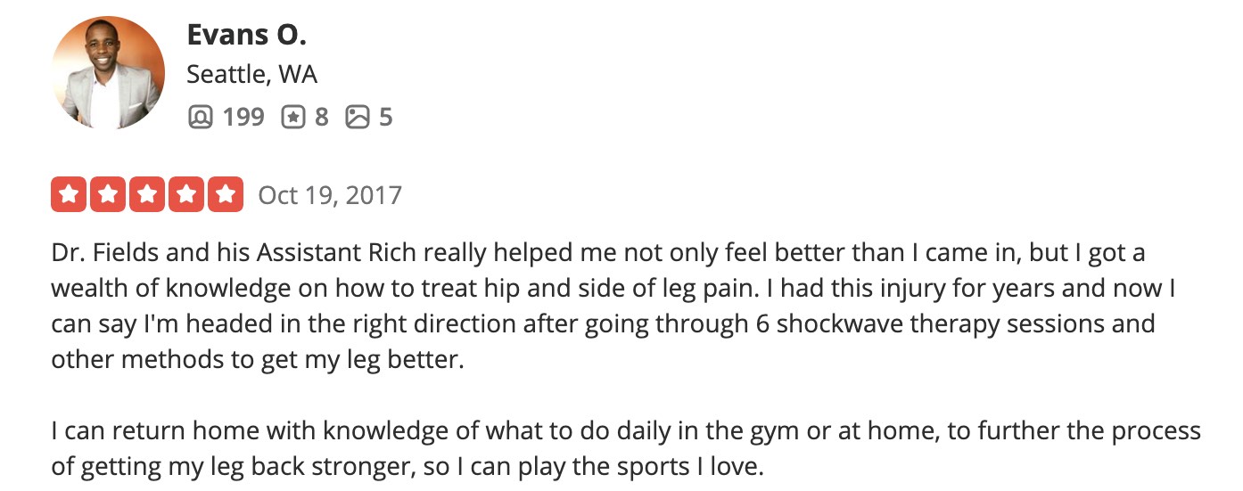 Dr. Fields and his Assistant Rich really helped me not only feel better than I came in, but I got a wealth of knowledge on how to treat hip and side of leg pain. I had this injury for years and now I can say I'm headed in the right direction after going through 6 shockwave therapy sessions and other methods to get my leg better. I can return home with knowledge of what to do daily in the gym or at home, to further the process of getting my leg back stronger, so I can play the sports I love.