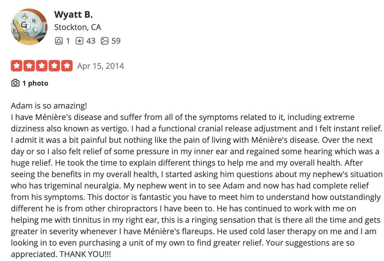 Adam is so amazing! I have Ménière's disease and suffer from all of the symptoms related to it, including extreme dizziness also known as vertigo. I had a functional cranial release adjustment and I felt instant relief. I admit it was a bit painful but nothing like the pain of living with Ménière's disease. Over the next day or so I also felt relief of some pressure in my inner ear and regained some hearing which was a huge relief. He took the time to explain different things to help me and my overall health. After seeing the benefits in my overall health, I started asking him questions about my nephew's situation who has trigeminal neuralgia. My nephew went in to see Adam and now has had complete relief from his symptoms. This doctor is fantastic you have to meet him to understand how outstandingly different he is from other chiropractors I have been to. He has continued to work with me on helping me with tinnitus in my right ear, this is a ringing sensation that is there all the time and gets greater in severity whenever I have Ménière's flareups. He used cold laser therapy on me and I am looking in to even purchasing a unit of my own to find greater relief. Your suggestions are so appreciated. THANK YOU!!!