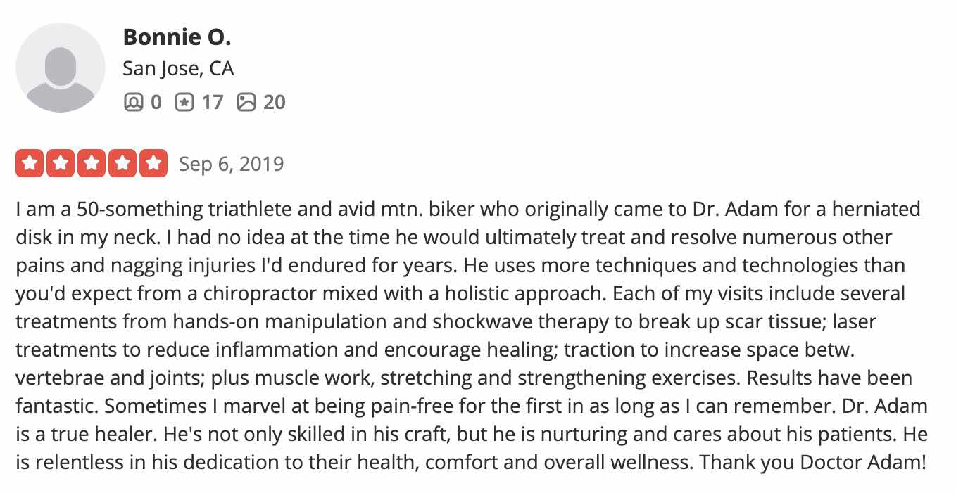 I am a 50-something triathlete and avid mtn. biker who originally came to Dr. Adam for a herniated disk in my neck. I had no idea at the time he would ultimately treat and resolve numerous other pains and nagging injuries I'd endured for years. He uses more techniques and technologies than you'd expect from a chiropractor mixed with a holistic approach. Each of my visits include several treatments from hands-on manipulation and shockwave therapy to break up scar tissue; laser treatments to reduce inflammation and encourage healing; traction to increase space betw. vertebrae and joints; plus muscle work, stretching and strengthening exercises. Results have been fantastic. Sometimes I marvel at being pain-free for the first in as long as I can remember. Dr. Adam is a true healer. He's not only skilled in his craft, but he is nurturing and cares about his patients. He is relentless in his dedication to their health, comfort and overall wellness. Thank you Doctor Adam!