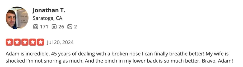 Adam is incredible. 45 years of dealing with a broken nose I can finally breathe better! My wife is shocked I'm not snoring as much. And the pinch in my lower back is so much better. Bravo, Adam!