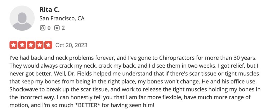 I've had back and neck problems forever, and I've gone to Chiropractors for more than 30 years. They would always crack my neck, crack my back, and I'd see them in two weeks. I got relief, but I never got better. Well, Dr. Fields helped me understand that if there's scar tissue or tight muscles that keep my bones from being in the right place, my bones won't change. He and his office use Shockwave to break up the scar tissue, and work to release the tight muscles holding my bones in the incorrect way. I can honestly tell you that I am far more flexible, have much more range of motion, and I'm so much *BETTER* for having seen him! 