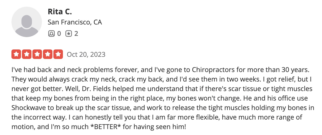 I've had back and neck problems forever, and I've gone to Chiropractors for more than 30 years. They would always crack my neck, crack my back, and I'd see them in two weeks. I got relief, but I never got better. Well, Dr. Fields helped me understand that if there's scar tissue or tight muscles that keep my bones from being in the right place, my bones won't change. He and his office use Shockwave to break up the scar tissue, and work to release the tight muscles holding my bones in the incorrect way. I can honestly tell you that I am far more flexible, have much more range of motion, and I'm so much *BETTER* for having seen him!