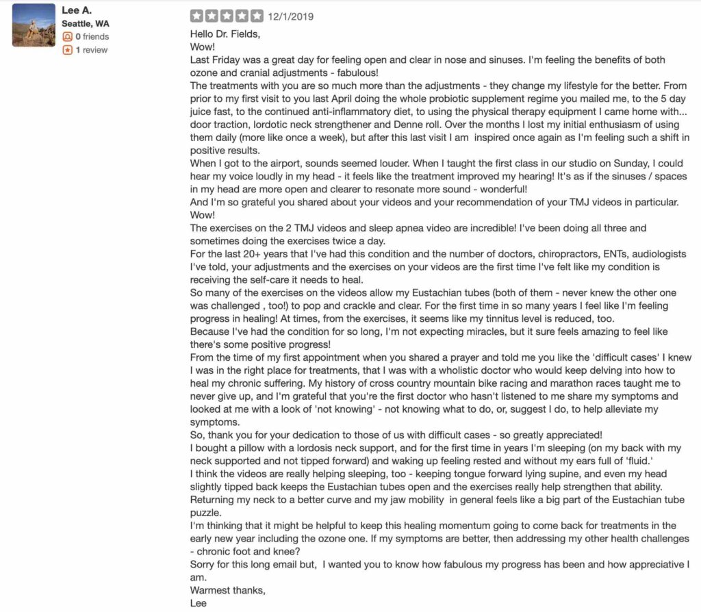 Hello Dr. Fields, Wow! Last Friday was a great day for feeling open and clear in nose and sinuses. I'm feeling the benefits of both ozone and cranial adjustments - fabulous! The treatments with you are so much more than the adjustments - they change my lifestyle for the better. From prior to my first visit to you last April doing the whole probiotic supplement regime you mailed me, to the 5 day juice fast, to the continued anti-inflammatory diet, to using the physical therapy equipment I came home with... door traction, lordotic neck strengthener and Denne roll. Over the months I lost my initial enthusiasm of using them daily (more like once a week), but after this last visit I am inspired once again as I'm feeling such a shift in positive results. When I got to the airport, sounds seemed louder. When I taught the first class in our studio on Sunday, I could hear my voice loudly in my head - it feels like the treatment improved my hearing! It's as if the sinuses / spaces in my head are more open and clearer to resonate more sound - wonderful! And I'm so grateful you shared about your videos and your recommendation of your TMJ videos in particular. Wow! The exercises on the 2 TMJ videos and sleep apnea video are incredible! I've been doing all three and sometimes doing the exercises twice a day. For the last 20+ years that I've had this condition and the number of doctors, chiropractors, ENTs, audiologists I've told, your adjustments and the exercises on your videos are the first time I've felt like my condition is receiving the self-care it needs to heal. So many of the exercises on the videos allow my Eustachian tubes (both of them - never knew the other one was challenged , too!) to pop and crackle and clear. For the first time in so many years I feel like I'm feeling progress in healing! At times, from the exercises, it seems like my tinnitus level is reduced, too. Because I've had the condition for so long, I'm not expecting miracles, but it sure feels amazing to feel like there's some positive progress! From the time of my first appointment when you shared a prayer and told me you like the 'difficult cases' I knew I was in the right place for treatments, that I was with a wholistic doctor who would keep delving into how to heal my chronic suffering. My history of cross country mountain bike racing and marathon races taught me to never give up, and I'm grateful that you're the first doctor who hasn't listened to me share my symptoms and looked at me with a look of 'not knowing' - not knowing what to do, or, suggest I do, to help alleviate my symptoms. So, thank you for your dedication to those of us with difficult cases - so greatly appreciated! I bought a pillow with a lordosis neck support, and for the first time in years I'm sleeping (on my back with my neck supported and not tipped forward) and waking up feeling rested and without my ears full of 'fluid.' I think the videos are really helping sleeping, too - keeping tongue forward lying supine, and even my head slightly tipped back keeps the Eustachian tubes open and the exercises really help strengthen that ability. Returning my neck to a better curve and my jaw mobility in general feels like a big part of the Eustachian tube puzzle. I'm thinking that it might be helpful to keep this healing momentum going to come back for treatments in the early new year including the ozone one. If my symptoms are better, then addressing my other health challenges - chronic foot and knee? Sorry for this long email but, I wanted you to know how fabulous my progress has been and how appreciative I am. Warmest thanks, Lee