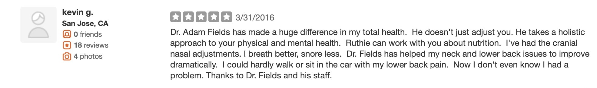 Dr. Adam Fields has made a huge difference in my total health. He doesn't just adjust you. He takes a holistic approach to your physical and mental health. Ruthie can work with you about nutrition. I've had the cranial nasal adjustments. I breath better, snore less. Dr. Fields has helped my neck and lower back issues to improve dramatically. I could hardly walk or sit in the car with my lower back pain. Now I don't even know I had a problem. Thanks to Dr. Fields and his staff.