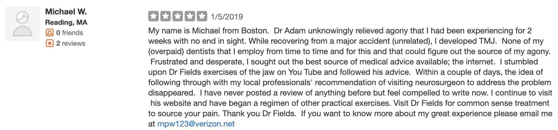 My name is Michael from Boston. Dr Adam unknowingly relieved agony that I had been experiencing for 2 weeks with no end in sight. While recovering from a major accident (unrelated), I developed TMJ. None of my (overpaid) dentists that I employ from time to time and for this and that could figure out the source of my agony. Frustrated and desperate, I sought out the best source of medical advice available; the internet. I stumbled upon Dr Fields exercises of the jaw on You Tube and followed his advice. Within a couple of days, the idea of following through with my local professionals' recommendation of visiting neurosurgeon to address the problem disappeared. I have never posted a review of anything before but feel compelled to write now. I continue to visit his website and have began a regimen of other practical exercises. Visit Dr Fields for common sense treatment to source your pain. Thank you Dr Fields.