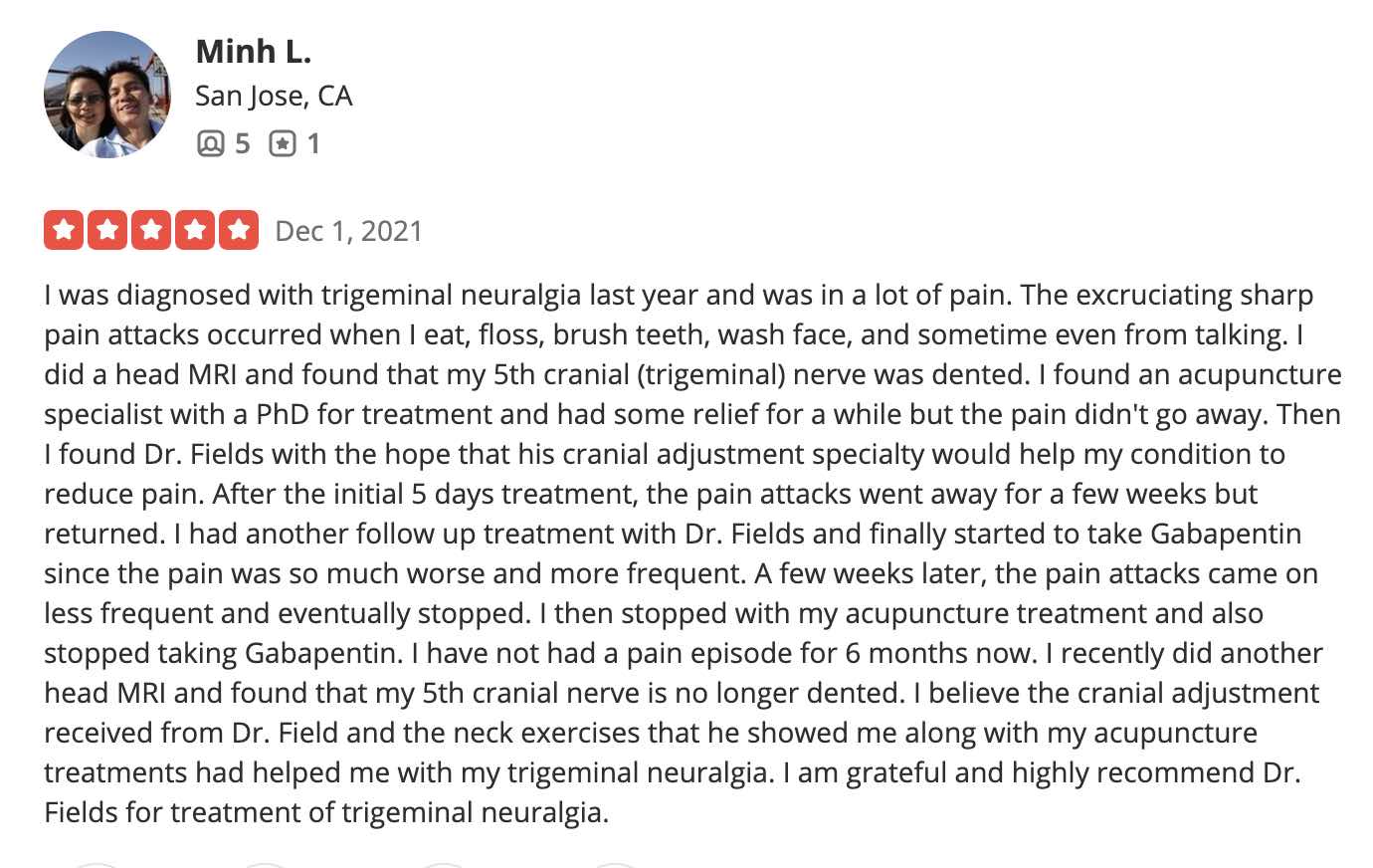 I was diagnosed with trigeminal neuralgia last year and was in a lot of pain. The excruciating sharp pain attacks occurred when I eat, floss, brush teeth, wash face, and sometime even from talking. I did a head MRI and found that my 5th cranial (trigeminal) nerve was dented. I found an acupuncture specialist with a PhD for treatment and had some relief for a while but the pain didn't go away. Then I found Dr. Fields with the hope that his cranial adjustment specialty would help my condition to reduce pain. After the initial 5 days treatment, the pain attacks went away for a few weeks but returned. I had another follow up treatment with Dr. Fields and finally started to take Gabapentin since the pain was so much worse and more frequent. A few weeks later, the pain attacks came on less frequent and eventually stopped. I then stopped with my acupuncture treatment and also stopped taking Gabapentin. I have not had a pain episode for 6 months now. I recently did another head MRI and found that my 5th cranial nerve is no longer dented. I believe the cranial adjustment received from Dr. Field and the neck exercises that he showed me along with my acupuncture treatments had helped me with my trigeminal neuralgia. I am grateful and highly recommend Dr. Fields for treatment of trigeminal neuralgia.