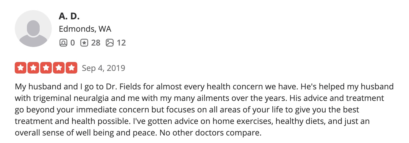 My husband and I go to Dr. Fields for almost every health concern we have. He's helped my husband with trigeminal neuralgia and me with my many ailments over the years. His advice and treatment go beyond your immediate concern but focuses on all areas of your life to give you the best treatment and health possible. I've gotten advice on home exercises, healthy diets, and just an overall sense of well being and peace. No other doctors compare.